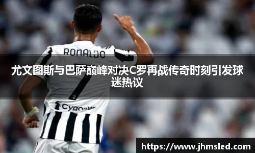 尤文图斯与巴萨巅峰对决C罗再战传奇时刻引发球迷热议